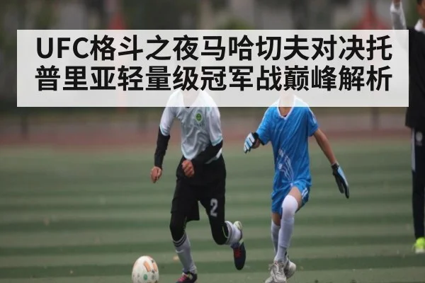 UFC格斗之夜马哈切夫对决托普里亚轻量级冠军战巅峰解析